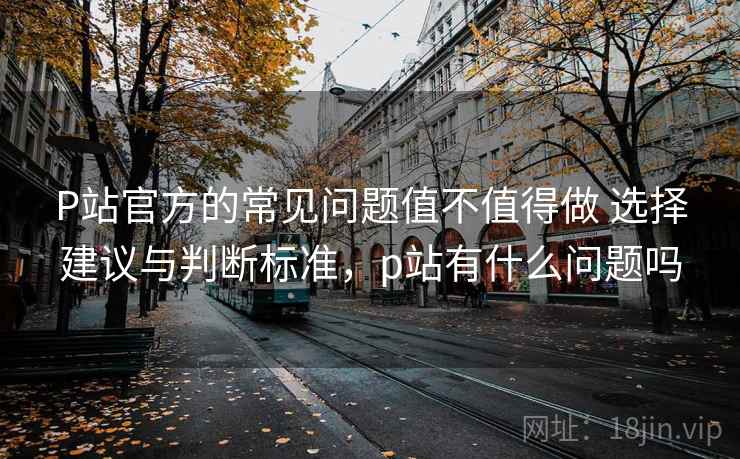 P站官方的常见问题值不值得做 选择建议与判断标准，p站有什么问题吗