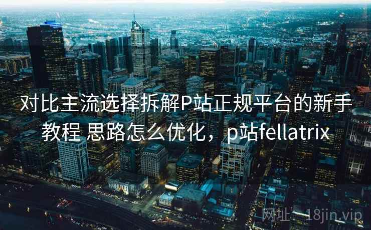 对比主流选择拆解P站正规平台的新手教程 思路怎么优化，p站fellatrix