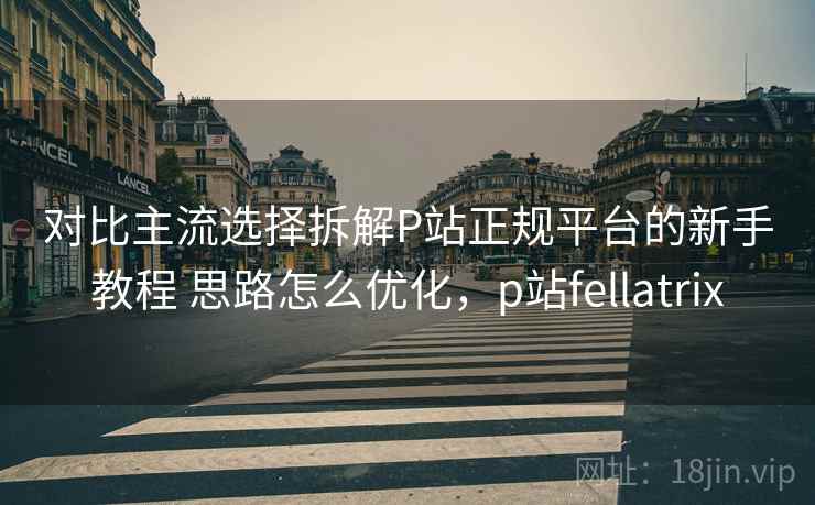 对比主流选择拆解P站正规平台的新手教程 思路怎么优化，p站fellatrix