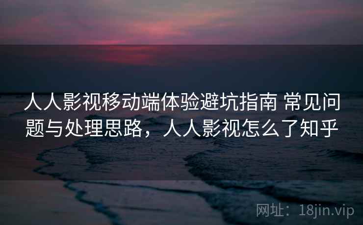 人人影视移动端体验避坑指南 常见问题与处理思路，人人影视怎么了知乎