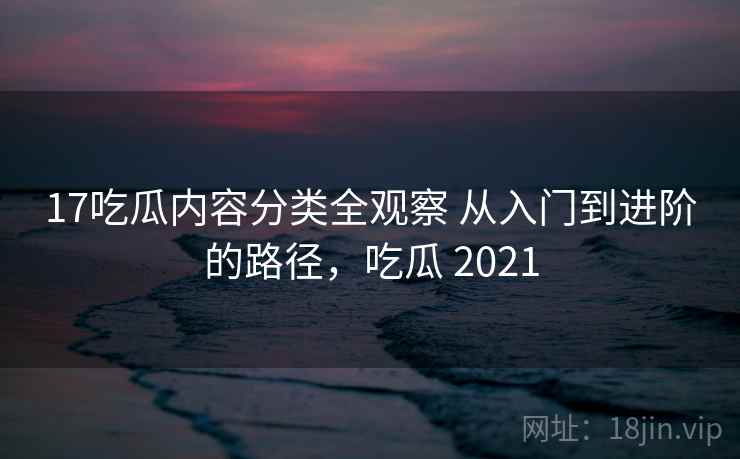 17吃瓜内容分类全观察 从入门到进阶的路径，吃瓜 2021