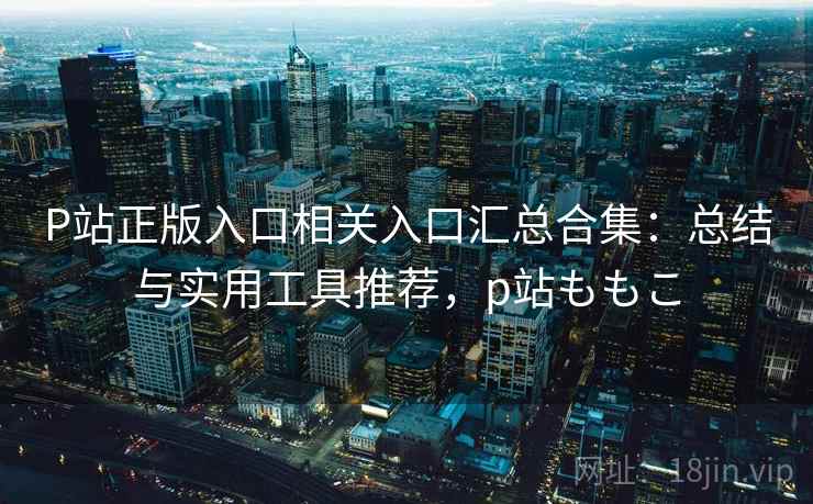 P站正版入口相关入口汇总合集：总结与实用工具推荐，p站ももこ