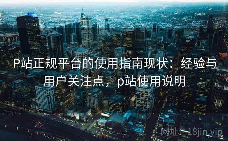 P站正规平台的使用指南现状:经验与用户关注点,p站使用说明 P站正规平台的使用指南现状:经验与用户关注点,p站使用说明