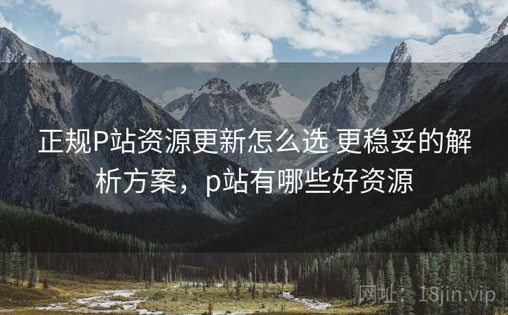 正规P站资源更新怎么选 更稳妥的解析方案,p站有哪些好资源 正规P站资源更新怎么选 更稳妥的解析方案,p站有哪些好资源