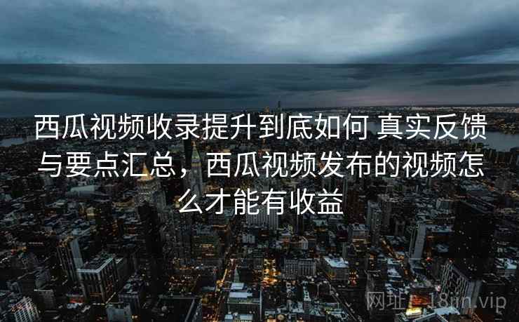 西瓜视频收录提升到底如何 真实反馈与要点汇总，西瓜视频发布的视频怎么才能有收益