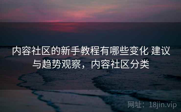 内容社区的新手教程有哪些变化 建议与趋势观察，内容社区分类