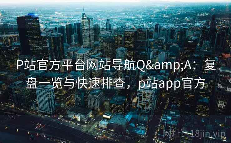 P站官方平台网站导航Q&A：复盘一览与快速排查，p站app官方