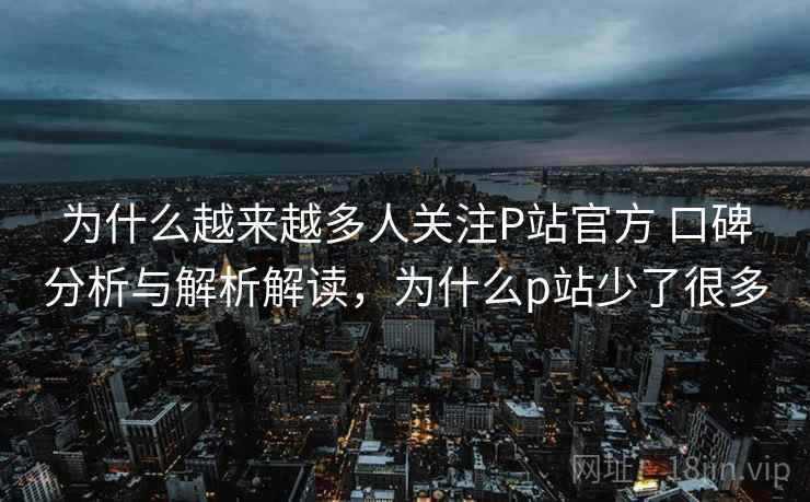 为什么越来越多人关注P站官方 口碑分析与解析解读，为什么p站少了很多