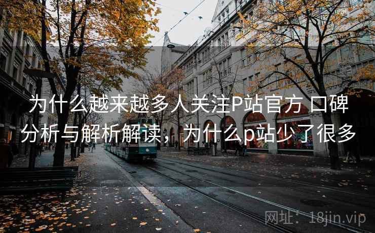 为什么越来越多人关注P站官方 口碑分析与解析解读，为什么p站少了很多