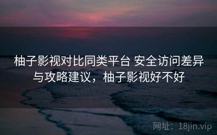 柚子影视对比同类平台 安全访问差异与攻略建议,柚子影视好不好 柚子影视对比同类平台 安全访问差异与攻略建议,柚子影视好不好