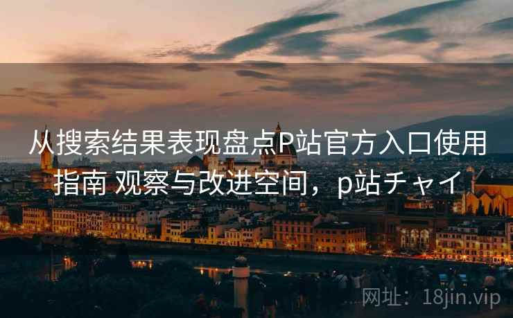 从搜索结果表现盘点P站官方入口使用指南 观察与改进空间，p站チャイ