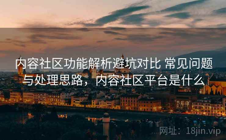 内容社区功能解析避坑对比 常见问题与处理思路，内容社区平台是什么