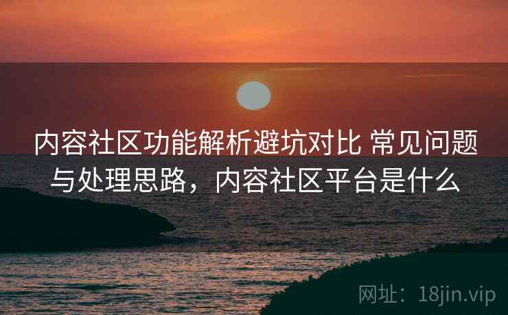 内容社区功能解析避坑对比 常见问题与处理思路，内容社区平台是什么