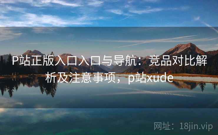 P站正版入口入口与导航：竞品对比解析及注意事项，p站xude