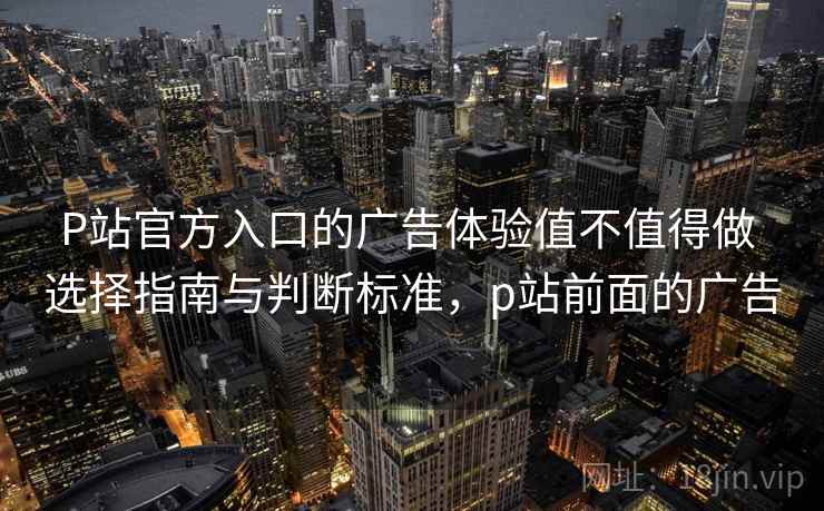 P站官方入口的广告体验值不值得做 选择指南与判断标准，p站前面的广告