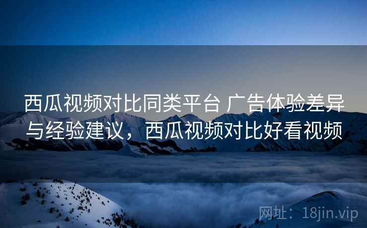 西瓜视频对比同类平台 广告体验差异与经验建议，西瓜视频对比好看视频