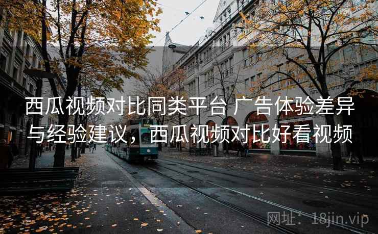 西瓜视频对比同类平台 广告体验差异与经验建议，西瓜视频对比好看视频