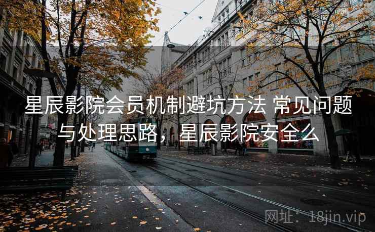星辰影院会员机制避坑方法 常见问题与处理思路,星辰影院安全么 星辰影院会员机制避坑方法 常见问题与处理思路,星辰影院安全么