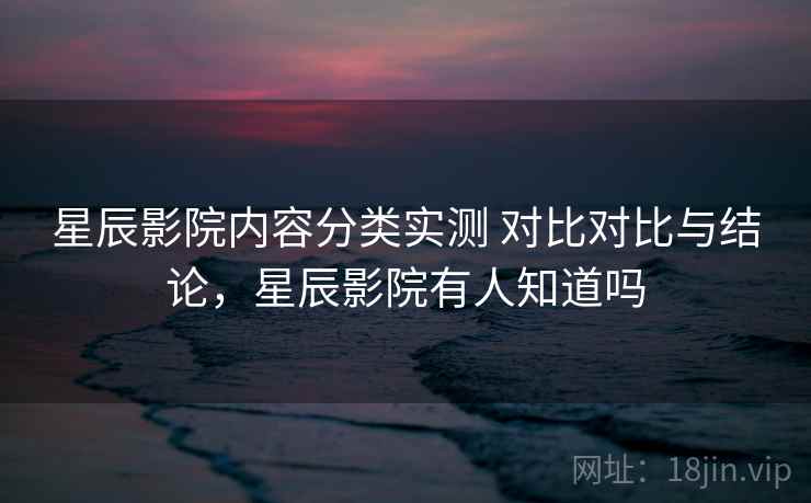 星辰影院内容分类实测 对比对比与结论，星辰影院有人知道吗