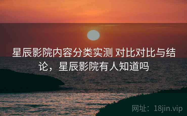 星辰影院内容分类实测 对比对比与结论，星辰影院有人知道吗