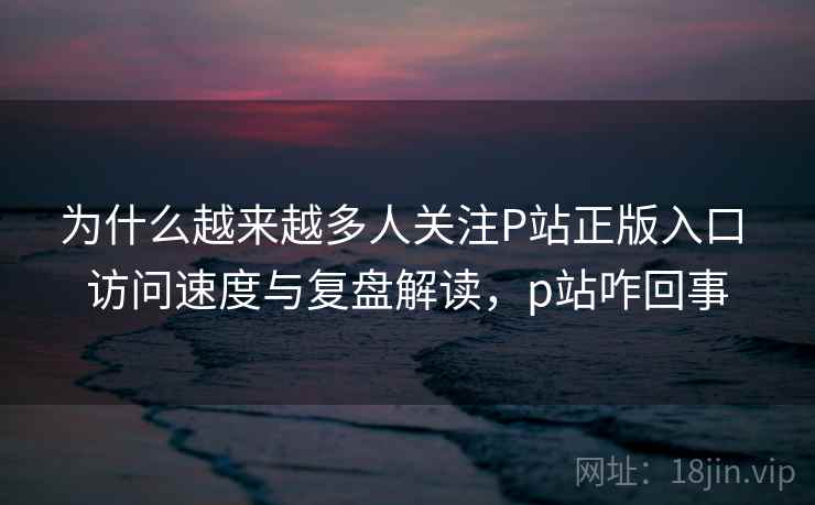 为什么越来越多人关注P站正版入口 访问速度与复盘解读,p站咋回事 为什么越来越多人关注P站正版入口 访问速度与复盘解读,p站咋回事