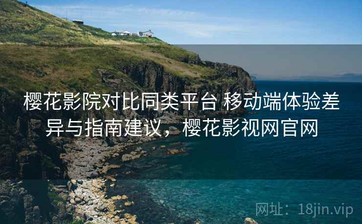 樱花影院对比同类平台 移动端体验差异与指南建议，樱花影视网官网