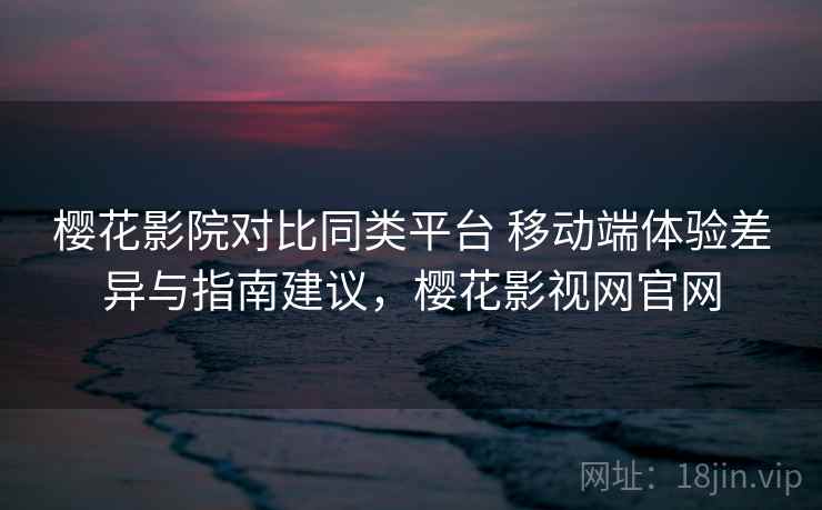 樱花影院对比同类平台 移动端体验差异与指南建议，樱花影视网官网