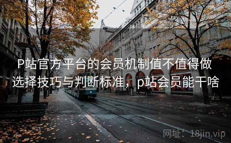 P站官方平台的会员机制值不值得做 选择技巧与判断标准,p站会员能干啥 P站官方平台的会员机制值不值得做 选择技巧与判断标准,p站会员能干啥
