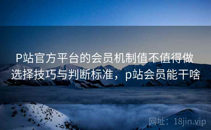 P站官方平台的会员机制值不值得做 选择技巧与判断标准,p站会员能干啥 P站官方平台的会员机制值不值得做 选择技巧与判断标准,p站会员能干啥