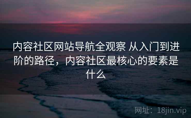 内容社区网站导航全观察 从入门到进阶的路径，内容社区最核心的要素是什么