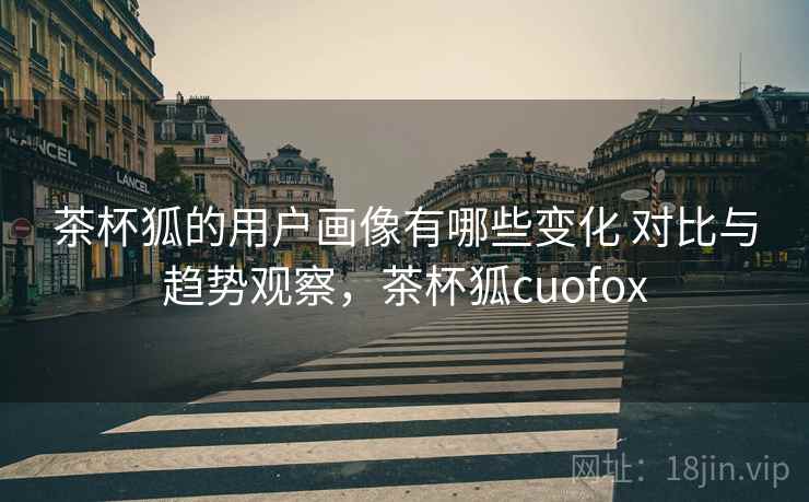 茶杯狐的用户画像有哪些变化 对比与趋势观察,茶杯狐cuofox 茶杯狐的用户画像有哪些变化 对比与趋势观察,茶杯狐cuofox
