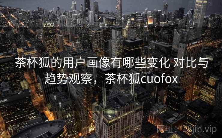 茶杯狐的用户画像有哪些变化 对比与趋势观察,茶杯狐cuofox 茶杯狐的用户画像有哪些变化 对比与趋势观察,茶杯狐cuofox