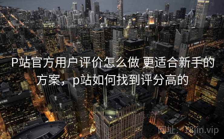 P站官方用户评价怎么做 更适合新手的方案，p站如何找到评分高的