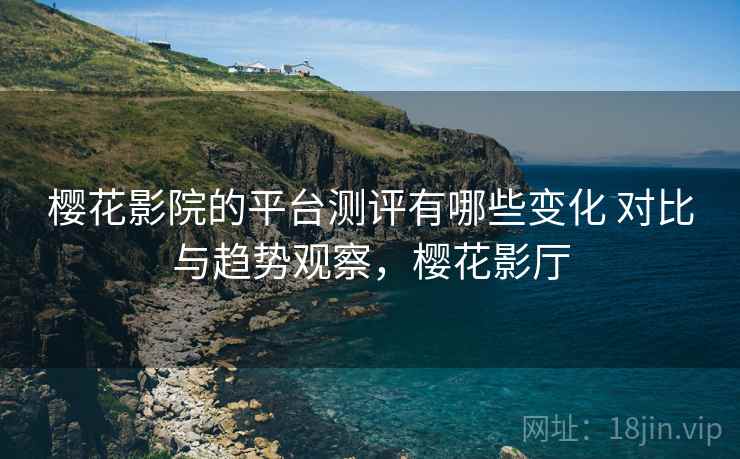 樱花影院的平台测评有哪些变化 对比与趋势观察,樱花影厅 樱花影院的平台测评有哪些变化 对比与趋势观察,樱花影厅