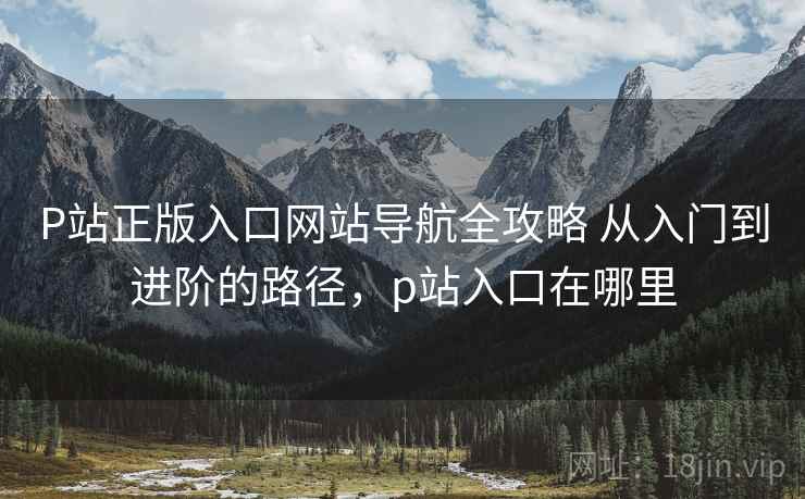 P站正版入口网站导航全攻略 从入门到进阶的路径,p站入口在哪里 P站正版入口网站导航全攻略 从入门到进阶的路径,p站入口在哪里