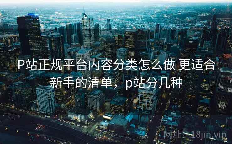 P站正规平台内容分类怎么做 更适合新手的清单，p站分几种