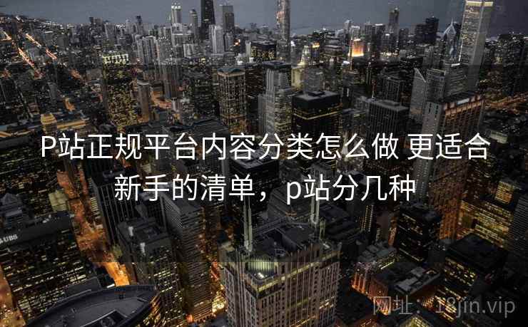 P站正规平台内容分类怎么做 更适合新手的清单，p站分几种