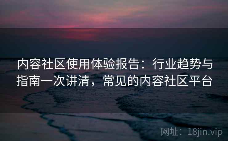 内容社区使用体验报告:行业趋势与指南一次讲清,常见的内容社区平台 内容社区使用体验报告:行业趋势与指南一次讲清,常见的内容社区平台