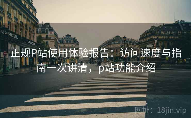 正规P站使用体验报告:访问速度与指南一次讲清,p站功能介绍 正规P站使用体验报告:访问速度与指南一次讲清,p站功能介绍