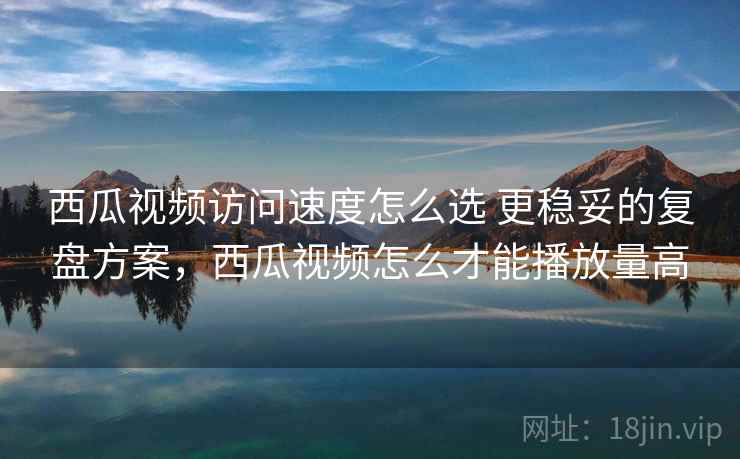 西瓜视频访问速度怎么选 更稳妥的复盘方案,西瓜视频怎么才能播放量高 西瓜视频访问速度怎么选 更稳妥的复盘方案,西瓜视频怎么才能播放量高