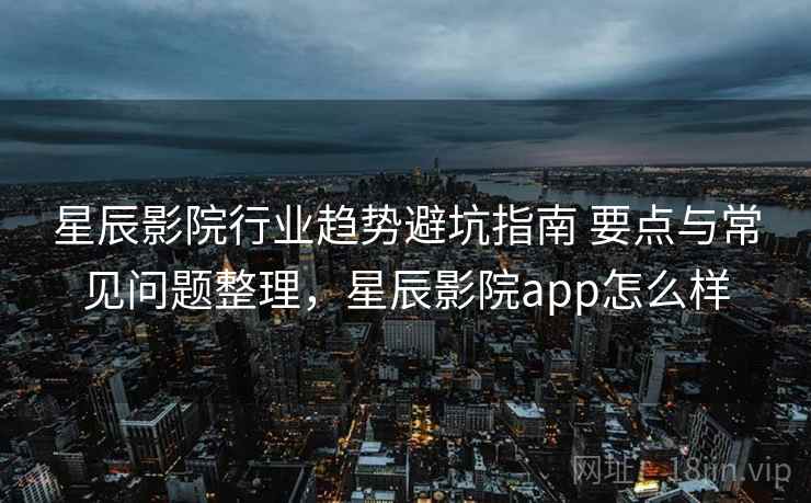 星辰影院行业趋势避坑指南 要点与常见问题整理,星辰影院app怎么样 星辰影院行业趋势避坑指南 要点与常见问题整理,星辰影院app怎么样