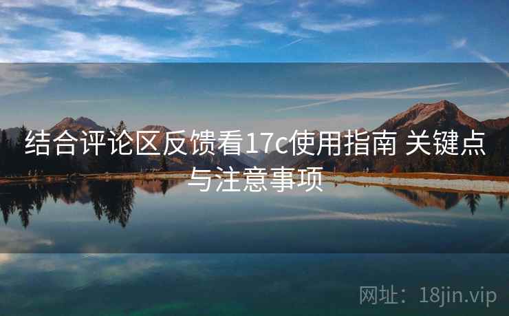 结合评论区反馈看17c使用指南 关键点与注意事项 结合评论区反馈看17c使用指南 关键点与注意事项