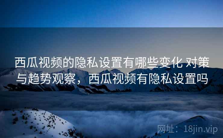 西瓜视频的隐私设置有哪些变化 对策与趋势观察，西瓜视频有隐私设置吗