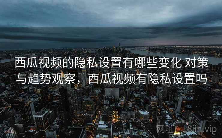 西瓜视频的隐私设置有哪些变化 对策与趋势观察，西瓜视频有隐私设置吗
