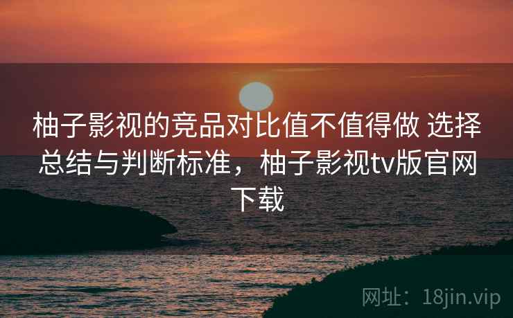 柚子影视的竞品对比值不值得做 选择总结与判断标准，柚子影视tv版官网下载