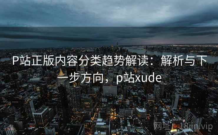 P站正版内容分类趋势解读：解析与下一步方向，p站xude