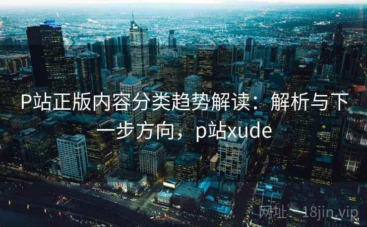 P站正版内容分类趋势解读：解析与下一步方向，p站xude