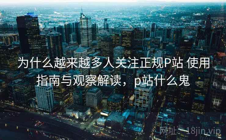 为什么越来越多人关注正规P站 使用指南与观察解读，p站什么鬼
