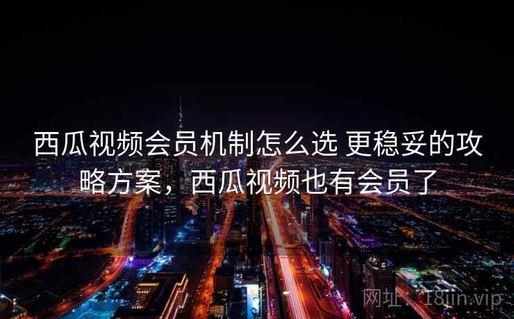 西瓜视频会员机制怎么选 更稳妥的攻略方案，西瓜视频也有会员了