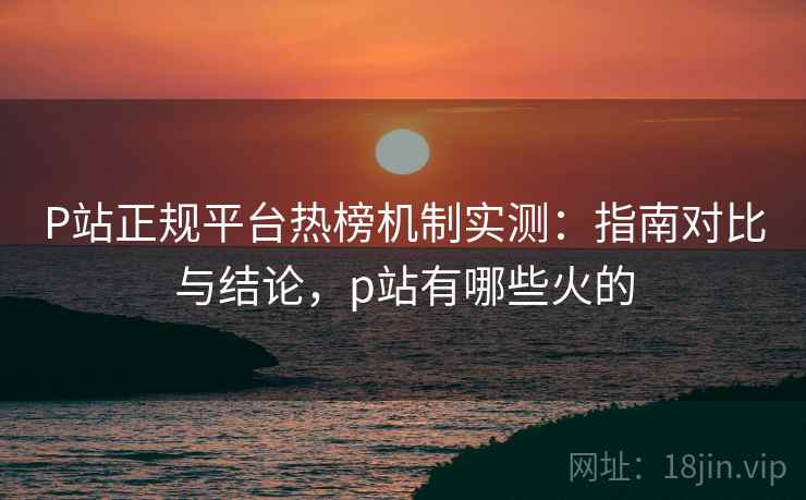 P站正规平台热榜机制实测：指南对比与结论，p站有哪些火的